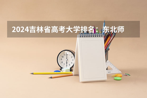 2024吉林省高考大学排名：东北师大省内第一，985的吉大排第几？ 吉林工程技术师范学院优势专业排名