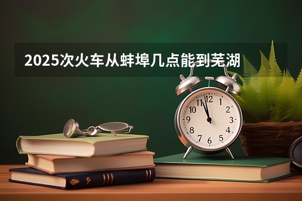 2025次火车从蚌埠几点能到芜湖 蚌埠2025拆迁范围