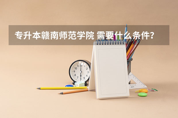 专升本赣南师范学院 需要什么条件？需在专科时拿到什么证书？