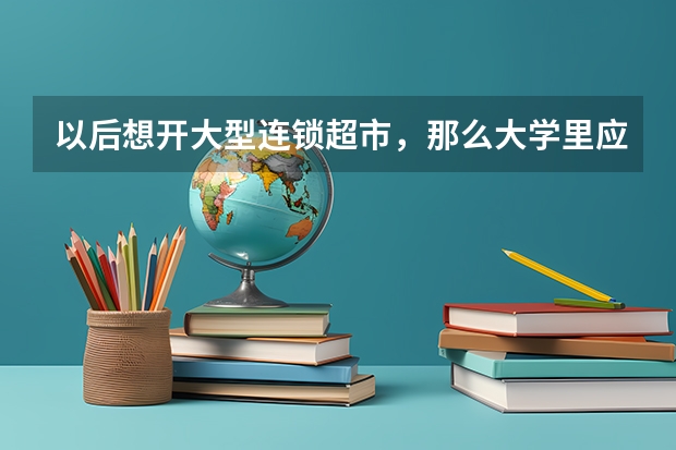 以后想开大型连锁超市，那么大学里应该学什么专业