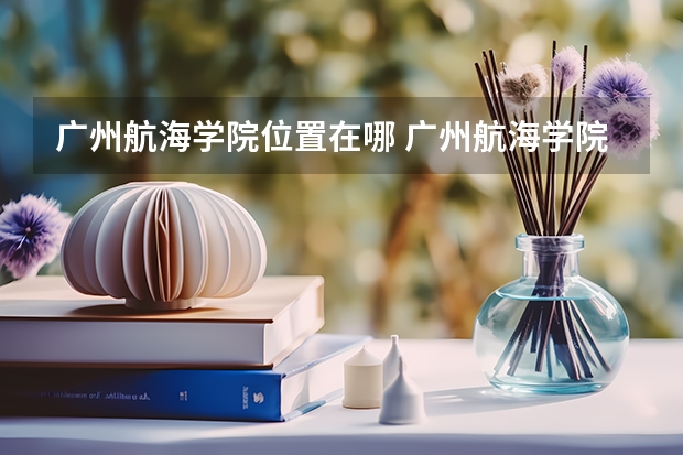 广州航海学院位置在哪 广州航海学院校园环境怎么样