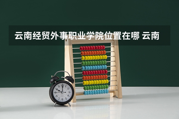 云南经贸外事职业学院位置在哪 云南经贸外事职业学院校园环境怎么样