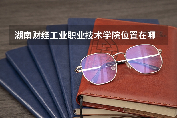 湖南财经工业职业技术学院位置在哪 湖南财经工业职业技术学院校园环境怎么样