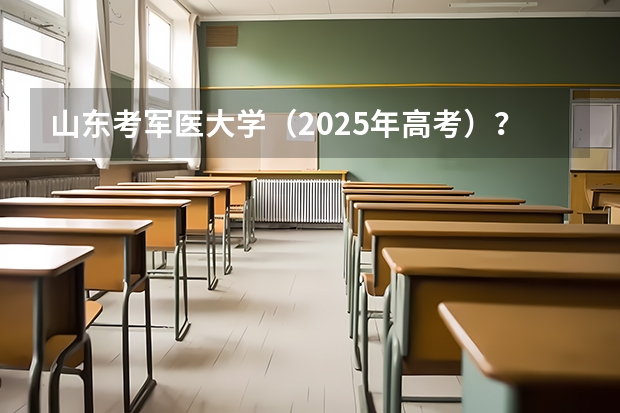 山东考军医大学（2025年高考）？（2025年新高考政策）