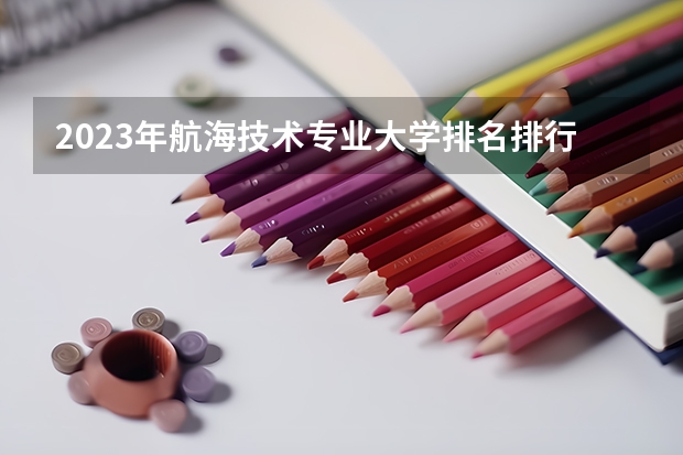 2023年航海技术专业大学排名排行榜 航海技术专业前十名大学有哪些