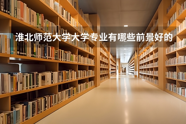 淮北师范大学大学专业有哪些前景好的 淮北师范大学大学专业热度排名