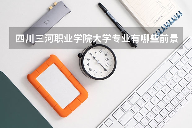 四川三河职业学院大学专业有哪些前景好的 四川三河职业学院大学专业热度排名
