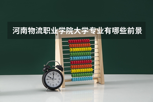 河南物流职业学院大学专业有哪些前景好的 河南物流职业学院大学专业热度排名