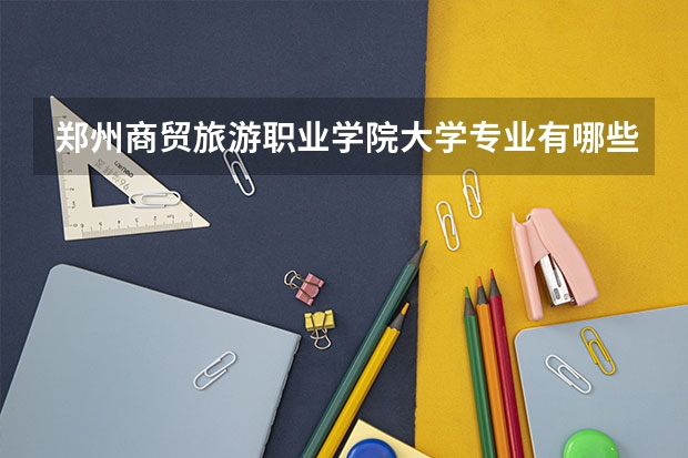郑州商贸旅游职业学院大学专业有哪些前景好的 郑州商贸旅游职业学院大学专业热度排名