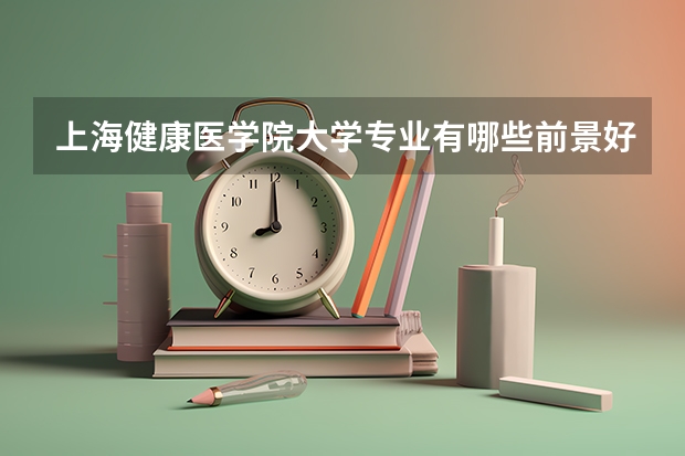 上海健康医学院大学专业有哪些前景好的 上海健康医学院大学专业热度排名