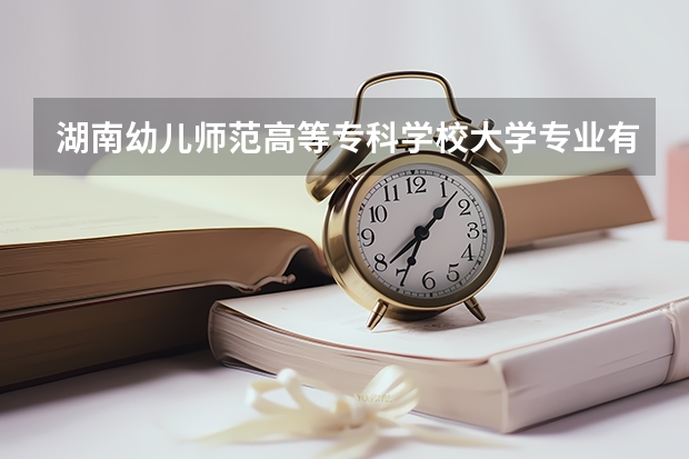 湖南幼儿师范高等专科学校大学专业有哪些前景好的 湖南幼儿师范高等专科学校大学专业热度排名