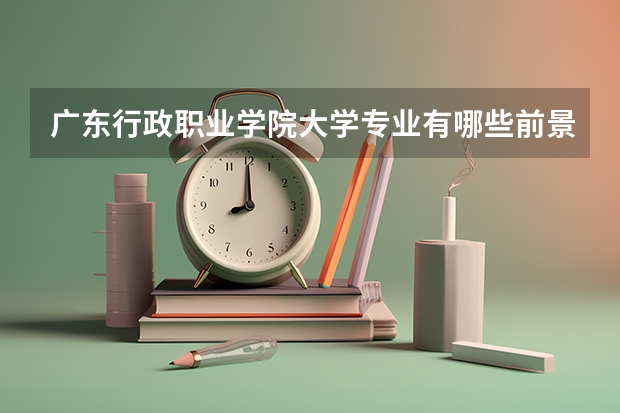 广东行政职业学院大学专业有哪些前景好的 广东行政职业学院大学专业热度排名