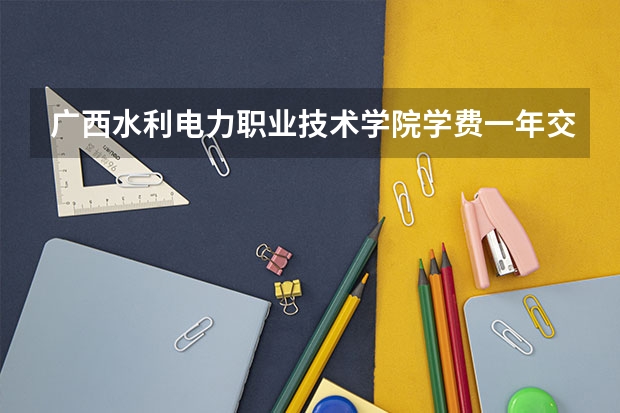 广西水利电力职业技术学院学费一年交多少 贵不贵