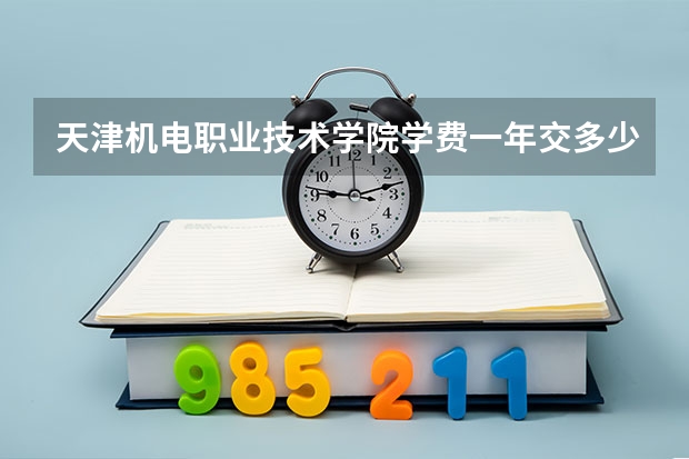 天津机电职业技术学院学费一年交多少 贵不贵