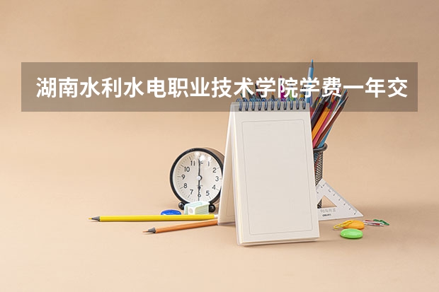 湖南水利水电职业技术学院学费一年交多少 贵不贵