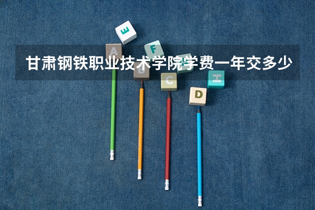 甘肃钢铁职业技术学院学费一年交多少 贵不贵