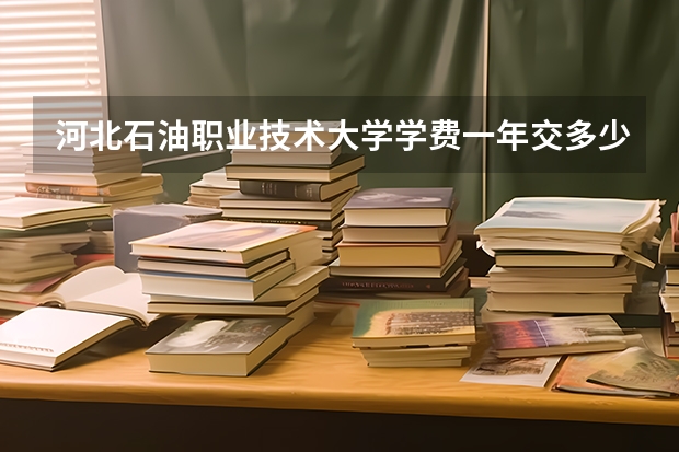 河北石油职业技术大学学费一年交多少 贵不贵