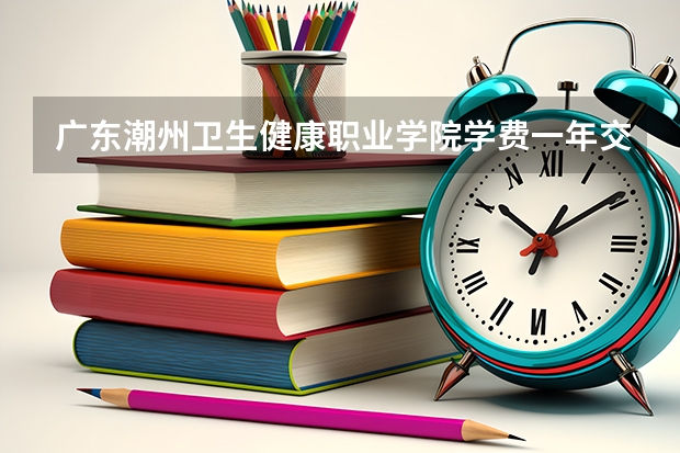 广东潮州卫生健康职业学院学费一年交多少 贵不贵
