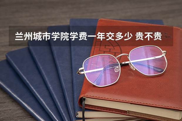 兰州城市学院学费一年交多少 贵不贵