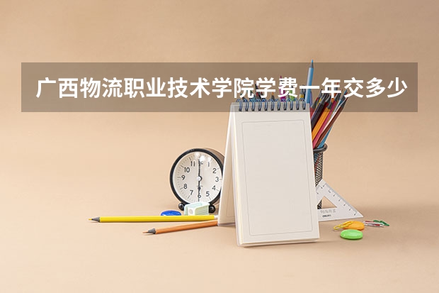 广西物流职业技术学院学费一年交多少 贵不贵