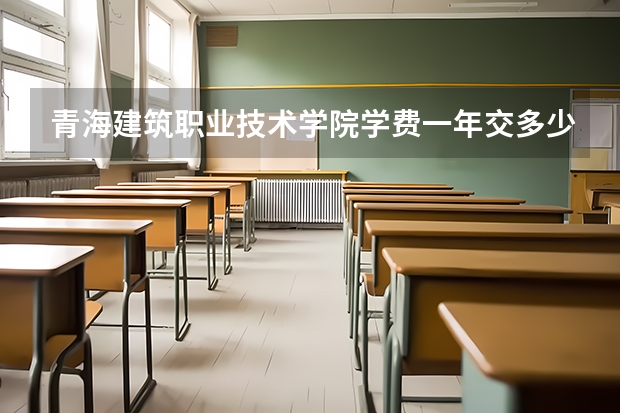 青海建筑职业技术学院学费一年交多少 贵不贵