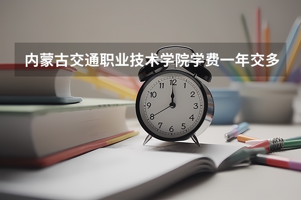 内蒙古交通职业技术学院学费一年交多少 贵不贵