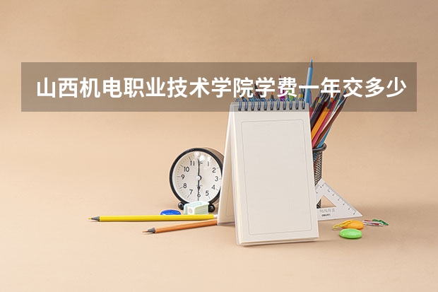 山西机电职业技术学院学费一年交多少 贵不贵