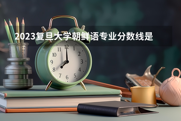 2023复旦大学朝鲜语专业分数线是多少（专业历年分数线总汇）