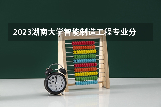 2023湖南大学智能制造工程专业分数线是多少（专业历年分数线总汇）