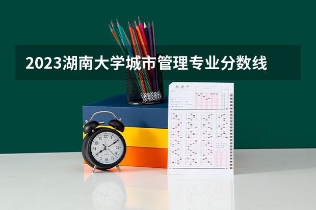 2023湖南大学城市管理专业分数线是多少（专业历年分数线总汇）