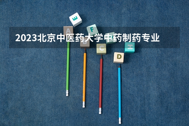 2023北京中医药大学中药制药专业分数线是多少（专业历年分数线总汇）