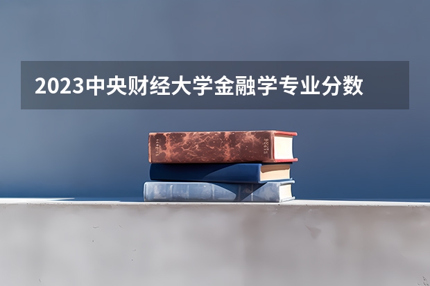 2023中央财经大学金融学专业分数线是多少（专业历年分数线总汇）
