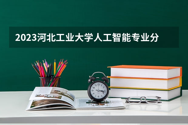 2023河北工业大学人工智能专业分数线是多少（专业历年分数线总汇）