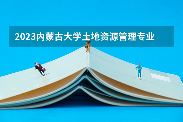 2023内蒙古大学土地资源管理专业分数线是多少（专业历年分数线总汇）