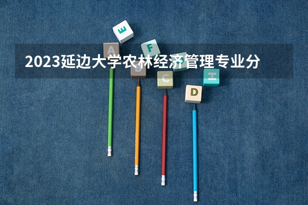2023延边大学农林经济管理专业分数线是多少（专业历年分数线总汇）
