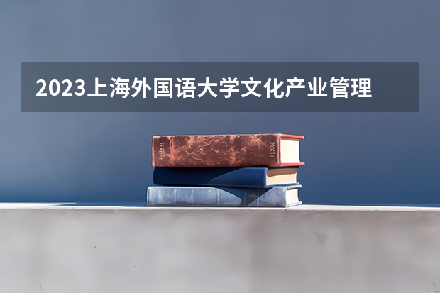 2023上海外国语大学文化产业管理专业分数线是多少（专业历年分数线总汇）
