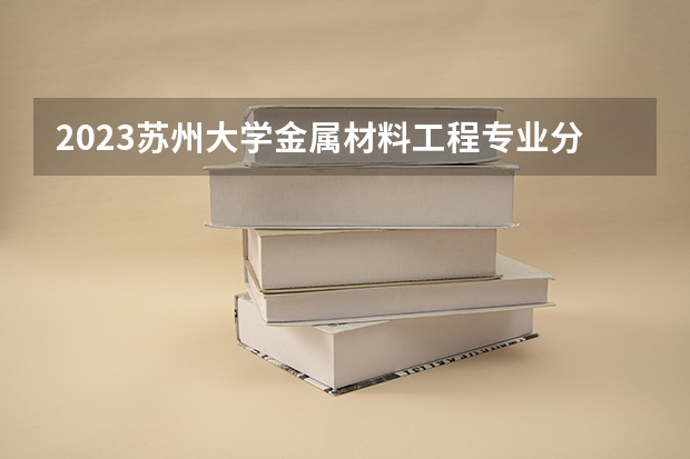 2023苏州大学金属材料工程专业分数线是多少（专业历年分数线总汇）