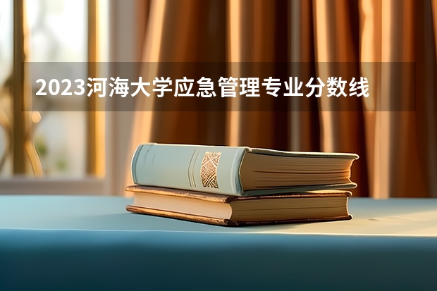 2023河海大学应急管理专业分数线是多少（专业历年分数线总汇）