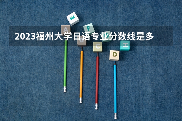 2023福州大学日语专业分数线是多少（专业历年分数线总汇）