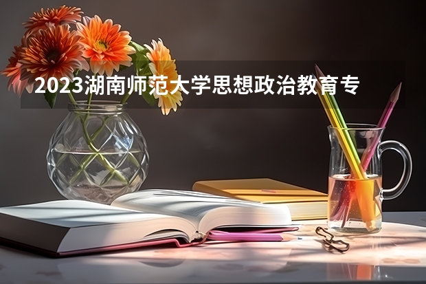2023湖南师范大学思想政治教育专业分数线是多少（专业历年分数线总汇）