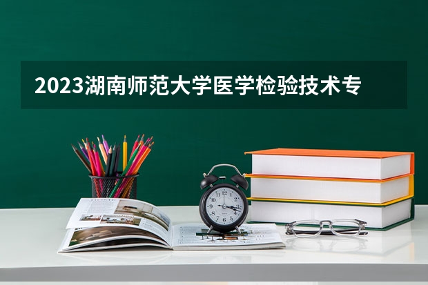 2023湖南师范大学医学检验技术专业分数线是多少（专业历年分数线总汇）