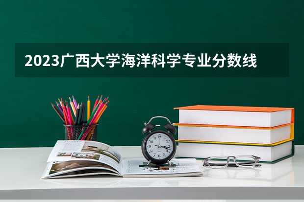 2023广西大学海洋科学专业分数线是多少（专业历年分数线总汇）