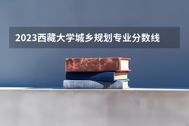 2023西藏大学城乡规划专业分数线是多少（专业历年分数线总汇）