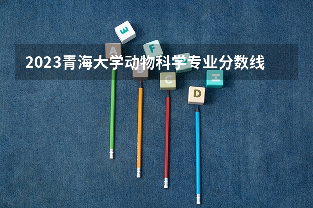 2023青海大学动物科学专业分数线是多少（专业历年分数线总汇）