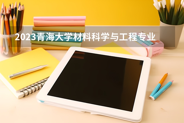 2023青海大学材料科学与工程专业分数线是多少（专业历年分数线总汇）