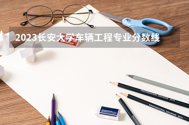 2023长安大学车辆工程专业分数线是多少（专业历年分数线总汇）