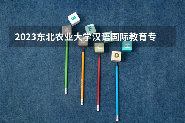 2023东北农业大学汉语国际教育专业分数线是多少（专业历年分数线总汇）