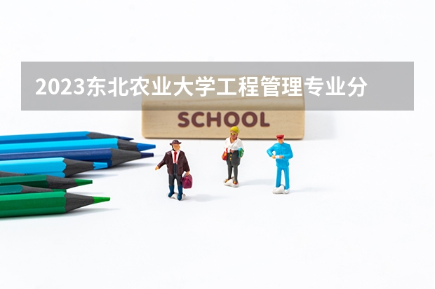 2023东北农业大学工程管理专业分数线是多少（专业历年分数线总汇）