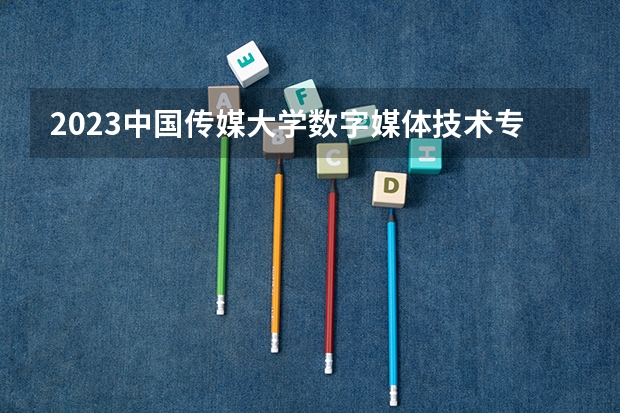 2023中国传媒大学数字媒体技术专业分数线是多少（专业历年分数线总汇）