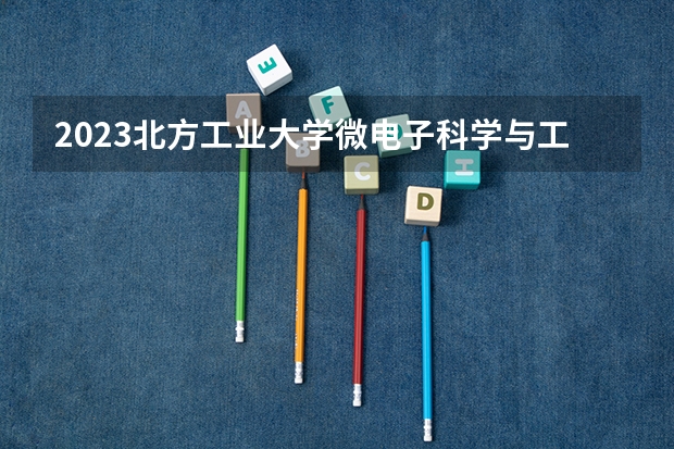2023北方工业大学微电子科学与工程专业分数线是多少（专业历年分数线总汇）